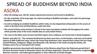 SPREAD OF BUDDHISM BEYOND INDIA
▪ After the Kalinga war, 261 BC, Asoka experienced remorse and turned to Buddhism.
▪ For the remainder of his long reign, he ruled according to Buddhist principles, and under his patronage
Buddhism flourished.
▪ As well as helping to establish Buddhism within India, he also dispatched ambassadors to the courts of
rulers in the Near East and Macedonia, south-east Asia.
▪ The record of these early missions is found in the stone inscriptions Ashoka left throughout his realm,
which provide some of the most reliable data on early Indian history.
▪ The ones to the West seem to have had little impact since evidences are found only in Greek kingdoms
Asokan rock edict 13 - 'The conquest by Dharma has been won here, on the borders, and even six hundred
yojanas (5,400–9,600 km) away, where the Greek king Antiochos rules, beyond there where the four kings
named Ptolemy, Antigonos, Magas and Alexander rule, likewise in the south among the Cholas, the
Pandyas and as far as Tamraparni (Sri Lanka).
Buddhist gravestones decorated with depictions of the Dharma wheel from the Ptolemaic period (2nd C
CE) have also been found in Alexandria where the Christian dogmatist, Clement of Alexandria recognized
Bactrian sramanas and Indian gymnosophists or their influence on Greek thought.
ASOKA
 