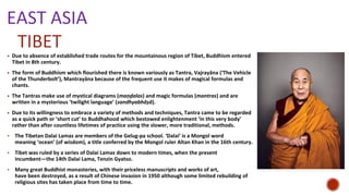 TIBET
▪ Due to absence of established trade routes for the mountainous region of Tibet, Buddhism entered
Tibet in 8th century.
▪ The form of Buddhism which flourished there is known variously as Tantra, Vajrayāna (‘The Vehicle
of the Thunderbolt’), Mantrayāna because of the frequent use it makes of magical formulas and
chants.
▪ The Tantras make use of mystical diagrams (maṇḍalas) and magic formulas (mantras) and are
written in a mysterious ‘twilight language’ (sandhyabhāṣā).
▪ Due to its willingness to embrace a variety of methods and techniques, Tantra came to be regarded
as a quick path or ‘short cut’ to Buddhahood which bestowed enlightenment ‘in this very body’
rather than after countless lifetimes of practice using the slower, more traditional, methods.
• The Tibetan Dalai Lamas are members of the Gelug-pa school. ‘Dalai’ is a Mongol word
meaning ‘ocean’ (of wisdom), a title conferred by the Mongol ruler Altan Khan in the 16th century.
• Tibet was ruled by a series of Dalai Lamas down to modern times, when the present
incumbent—the 14th Dalai Lama, Tenzin Gyatso.
• Many great Buddhist monasteries, with their priceless manuscripts and works of art,
have been destroyed, as a result of Chinese invasion in 1950 although some limited rebuilding of
religious sites has taken place from time to time.
EAST ASIA
 