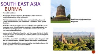 SOUTH EAST ASIA
▪ Theravāda Buddhism
▪ According to Burmese chronicles, Buddhaghosa visited Burma and
established a tradition of Pali scholarship.
▪ Pali historical chronicles state that Asoka sent two bhikkhus, Sona and
Uttara, to Suvarnabhumi ("The Golden Land") around 228 BCE to spread
Buddhism.
▪ An Andhra Ikshvaku inscription from about the 3rd century CE refers to the
conversion of the Kiratas (Cilatas) to Buddhism. These may have been the
Mon-Khmer speaking peoples of ancient Arakan and Lower Burma (the
Pyu states and Mon kingdoms).
▪ Various schools of Buddhism flourished until King Anawrahta (1044–77 AD)
unified the country by conquering the southern part and gave his allegiance
to the Theravāda,
▪ In the17th c, Anawrahta's capital, Pagan, was sacked by the Mongols in 1287
and the city with its many thousand pagodas and temples was abandoned.
▪ Despite this setback Buddhism recovered and has flourished, and some 89%
of the population is now Theravāda Buddhist.
BURMA
Bawbawgyi pagoda of Pyu
kingdom
 