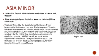 ASIA MINOR
▪ The Hittites / Nesili, whose Empire was known as 'Hatti' and
'Kadesh'
▪ They worshipped gods like Indra, Nasatyas (Ashvins) Mitra
and Varuna.
▪ This is confirmed by the Suppiluliuma-Shattiwaza Treaty
between the Hittites and Hurrians. The beleaguered Tusratta
was then murdered by his son in a palace coup. Tusratta's other
son, Prince Shattiwaza, fled Mitanni and was eventually given
sanctuary by the Hittite King Suppiluliuma with whom he
concluded a treaty 1380 BCE, which we know as the
Suppiluliuma-Shattiwaza Treaty discovered in 1907 CE in
Hattusa near present-day Bogazkale (Boğazkale, formerly
Bogazköy) in north-central Turkey
Boghaz Keui
 
