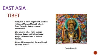 EAST ASIA
▪ Hinduism in Tibet began with the Bon
religion of Tonpa Shenrab who is
from Tag-gzig, Shangri-La and
Shambhalla
▪ Like several other rishis such as
Risabha, Ravan and Sukracharya,
Tonya too meditated at Mount
Kailasa.
▪ At age 82 he departed the world and
attained Mokṣa.
TIBET
Tonpa Shenrab
 