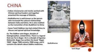 CHINA
▪ Indian missionaries and monks worked with
Chinese spiritual leaders and together
preached the message of Moksha.
▪ Bodhidharma is well-known as the person
who increased the cultural relationships
between India and China. He is also credited
as the transmitter of Zen Buddhism to China
▪ Some Tamil Siddhars too had visited China to
discuss and spread spiritual knowledge.
Ex: The Siddhar saint Bogar, disciple of
Kalanginaathar, visited China. There is a legend
that Lao Tze is Bogar. He is a disciple of Agastya
Maharishi. Bogar has written the book “Bogar
7000”. Bogar 7000 contains 7000 songs, and it
contains the details about Siddha medicines.
Bodhidharma
Saint Bogar
 