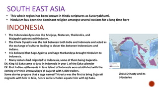 SOUTH EAST ASIA
• This whole region has been known in Hindu scriptures as Suvarṇabhumi.
• Hinduism has been the dominant religion amongst several nations for a long time here
INDONESIA
• The Indonesian dynasties like Srivijaya, Mataram, Shailendra, and
Majapahit patronized Hinduism.
• The Chola Dynasty was the link between both India and Indonesia and acted as
the exchange of cultures leading to closer ties between Indonesians and
Indians.
• It is believed that Sage Agastya and Sage Markandeya brought Hinduism to
Indonesia.
• Many Indians had migrated to Indonesia, some of them being Gujaratis.
EX: King Aji Saka came to Java in Indonesia in year 1 of the Śaka calender
EX: First Indian settlements in Java Island of Indonesia was established with the
coming of Prince Dhruvavijaya of Gujarat with 5,000 traders.
Some stories propose that a sage named Tritresta was the first to bring Gujarati
migrants with him to Java, hence some scholars equate him with Aji Saka.
Chola Dynasty and its
tributaries
 