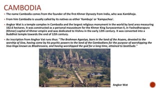 CAMBODIA
▪ The name Cambodia comes from the founder of the first Khmer Dynasty from India, who was Kambhoja.
▪ From him Cambodia is usually called by its natives as either 'Kambuja' or 'Kampuchea'.
▪ Angkor Wat is a temple complex in Cambodia and the largest religious monument in the world by land area measuring
162.6 hectares. It was constructed as a personal mausoleum for the Khmer King Suryavarman II, in Yashodharapura
(Khmer) capital of Khmer empire and was dedicated to Vishnu in the early 12th century. It was converted into a
Buddhist temple towards the end of 12th century.
▪ An inscription from Anghor Vat runs thus: "The Brahman Agastya, born in the land of the Aryans, devoted to the
worship of Siva, having come by his psychic powers to the land of the Cambodians for the purpose of worshipping the
Siva-linga known as Bhadresvara, and having worshipped the god for a long time, attained to beatitude."
Angkor Wat
 
