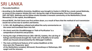 SRI LANKA
▪ Theravāda Buddhism
▪ According to the Buddhist chronicles, Buddhism was brought to Ceylon in 250 BC by a monk named Mahinda,
an envoy of the emperor Ashoka (his son) during the reign of Devanamapiya Tissa of Anuradhapura
(307–267 BCE). Mahinda and his fellow monks founded a monastic community at the Mahāvihāra (‘Great
Monastery’) in the capital, Anurādhapura.
▪ Around 80 BC, the Pali Canon was first written down, as a result of fears that the method of oral transmission
would not survive due to warfare and famine.
• In 5th c AD, Buddhaghosa collated and edited the early commentaries on
the canon and translated them into Pali.
• His classic work the Visuddhimagga or ‘Path of Purification' is a
compendium of doctrine and practice.
• During the reign of Kithsirimevan (301–328 CE), Sudatta, the sub king of
Kalinga and Hemamala brought the Tooth relic of Buddha to Sri Lanka
which was housed and promoted by the Abhayagiri tradition.
• The main architectural features of Sri Lankan Buddhism at this
time were the Thuparama (part
of the Mahāvihāra complex), MIrisavati, Ruvavalisaya or Mahastupa, Abh
ayagiri and the Jetavana.
Jetavana stupa
 