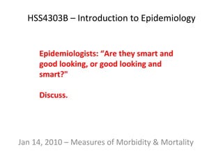 HSS4303B – Introduction to Epidemiology Jan 14, 2010 – Measures of Morbidity & Mortality Epidemiologists: “Are they smart and good looking, or good looking and smart?&quot;  Discuss. 