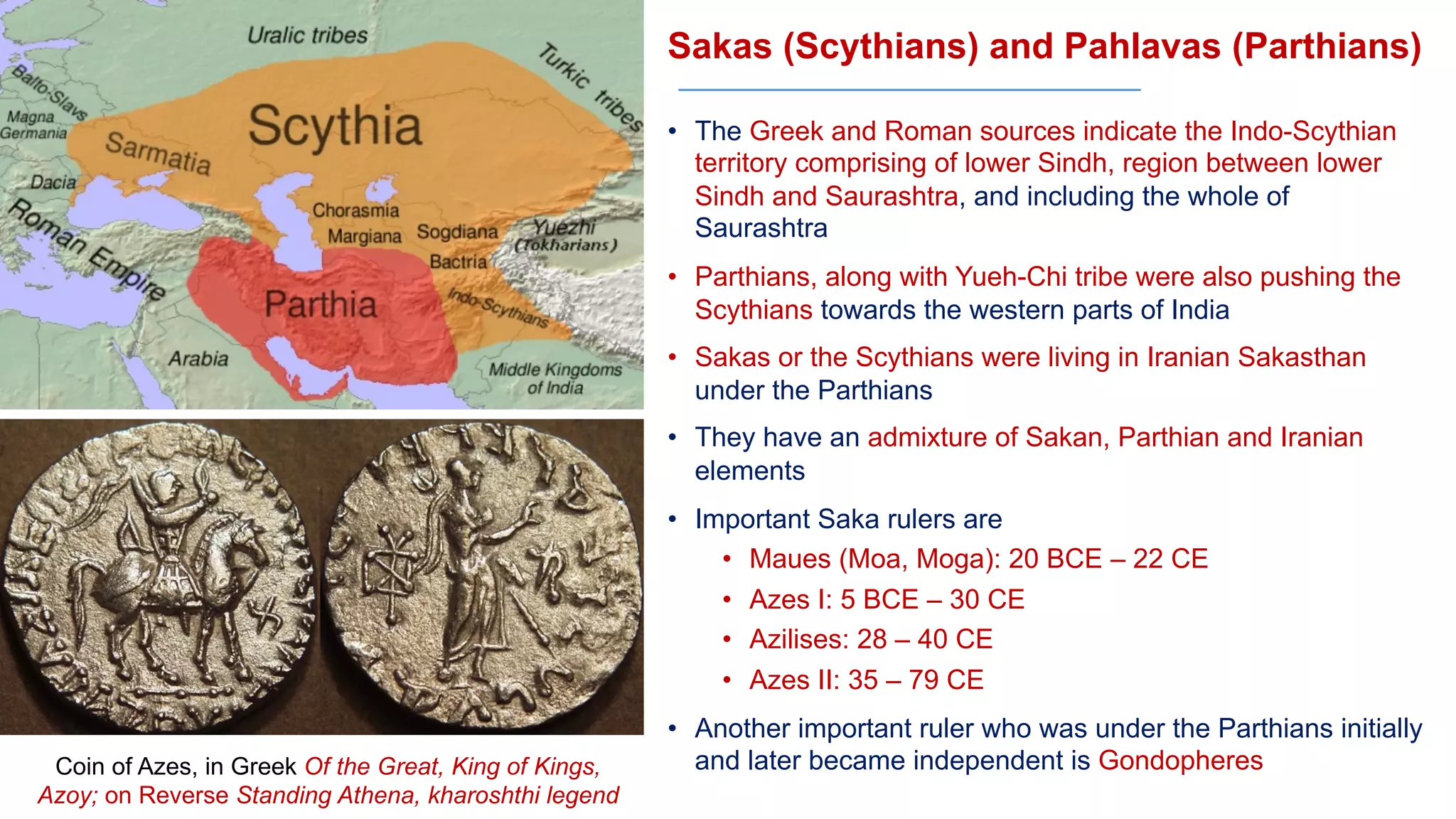 Sakas (Scythians) and Pahlavas (Parthians)
• The Greek and Roman sources indicate the Indo-Scythian
territory comprising of lower Sindh, region between lower
Sindh and Saurashtra, and including the whole of
Saurashtra
• Parthians, along with Yueh-Chi tribe were also pushing the
Scythians towards the western parts of India
• Sakas or the Scythians were living in Iranian Sakasthan
under the Parthians
• They have an admixture of Sakan, Parthian and Iranian
elements
• Important Saka rulers are
• Maues (Moa, Moga): 20 BCE – 22 CE
• Azes I: 5 BCE – 30 CE
• Azilises: 28 – 40 CE
• Azes II: 35 – 79 CE
• Another important ruler who was under the Parthians initially
and later became independent is Gondopheres
Coin of Azes, in Greek Of the Great, King of Kings,
Azoy; on Reverse Standing Athena, kharoshthi legend
 