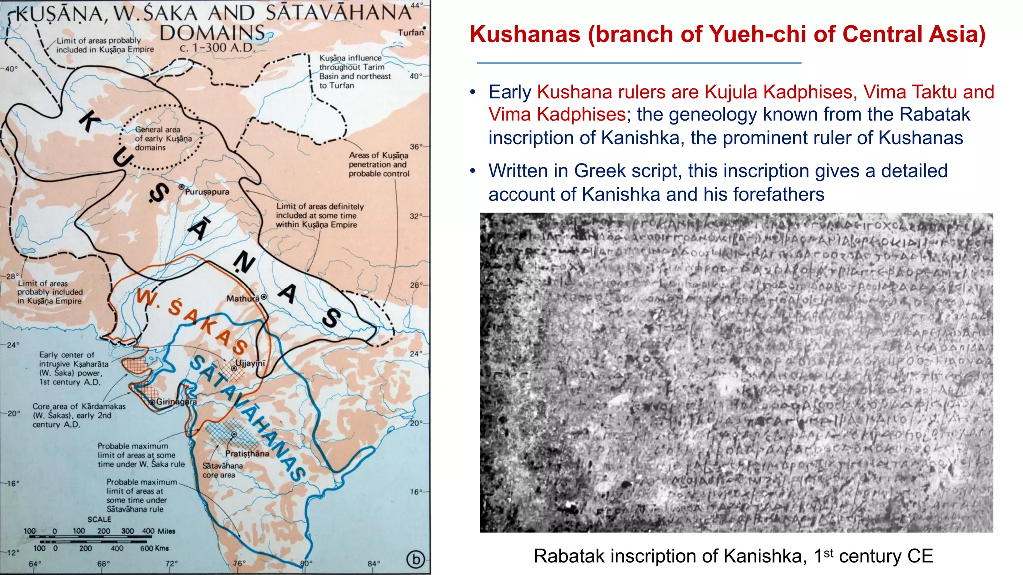 Kushanas (branch of Yueh-chi of Central Asia)
• Early Kushana rulers are Kujula Kadphises, Vima Taktu and
Vima Kadphises; the geneology known from the Rabatak
inscription of Kanishka, the prominent ruler of Kushanas
• Written in Greek script, this inscription gives a detailed
account of Kanishka and his forefathers
Rabatak inscription of Kanishka, 1st century CE
 