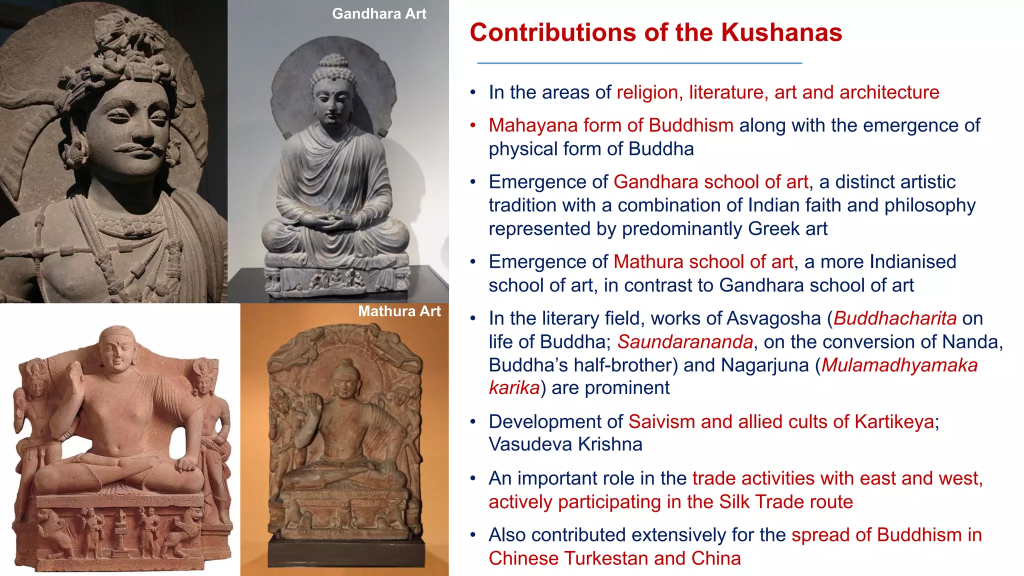 Contributions of the Kushanas
• In the areas of religion, literature, art and architecture
• Mahayana form of Buddhism along with the emergence of
physical form of Buddha
• Emergence of Gandhara school of art, a distinct artistic
tradition with a combination of Indian faith and philosophy
represented by predominantly Greek art
• Emergence of Mathura school of art, a more Indianised
school of art, in contrast to Gandhara school of art
• In the literary field, works of Asvagosha (Buddhacharita on
life of Buddha; Saundarananda, on the conversion of Nanda,
Buddha’s half-brother) and Nagarjuna (Mulamadhyamaka
karika) are prominent
• Development of Saivism and allied cults of Kartikeya;
Vasudeva Krishna
• An important role in the trade activities with east and west,
actively participating in the Silk Trade route
• Also contributed extensively for the spread of Buddhism in
Chinese Turkestan and China
Gandhara Art
Mathura Art
 