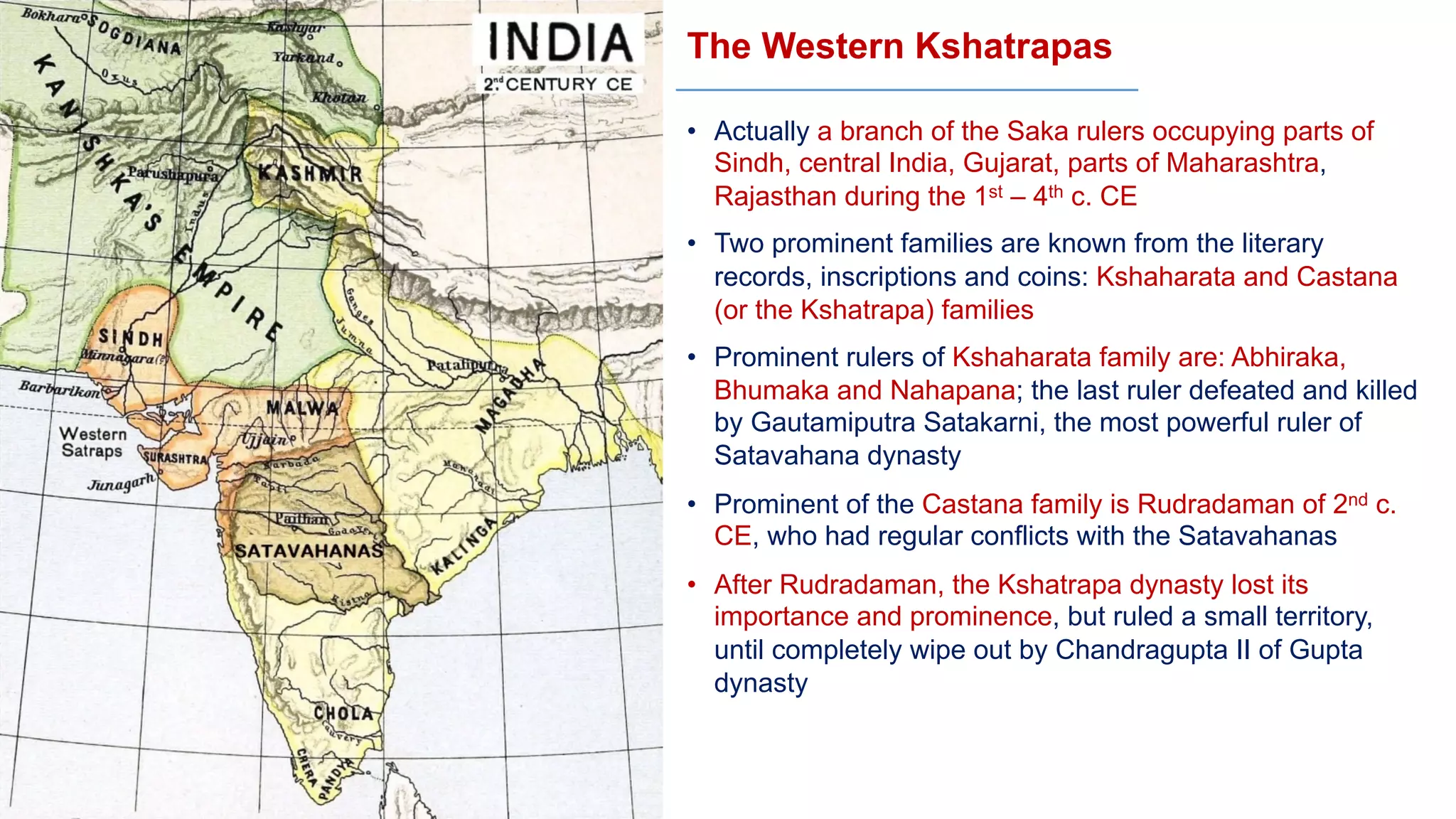 The Western Kshatrapas
• Actually a branch of the Saka rulers occupying parts of
Sindh, central India, Gujarat, parts of Maharashtra,
Rajasthan during the 1st – 4th c. CE
• Two prominent families are known from the literary
records, inscriptions and coins: Kshaharata and Castana
(or the Kshatrapa) families
• Prominent rulers of Kshaharata family are: Abhiraka,
Bhumaka and Nahapana; the last ruler defeated and killed
by Gautamiputra Satakarni, the most powerful ruler of
Satavahana dynasty
• Prominent of the Castana family is Rudradaman of 2nd c.
CE, who had regular conflicts with the Satavahanas
• After Rudradaman, the Kshatrapa dynasty lost its
importance and prominence, but ruled a small territory,
until completely wipe out by Chandragupta II of Gupta
dynasty
 