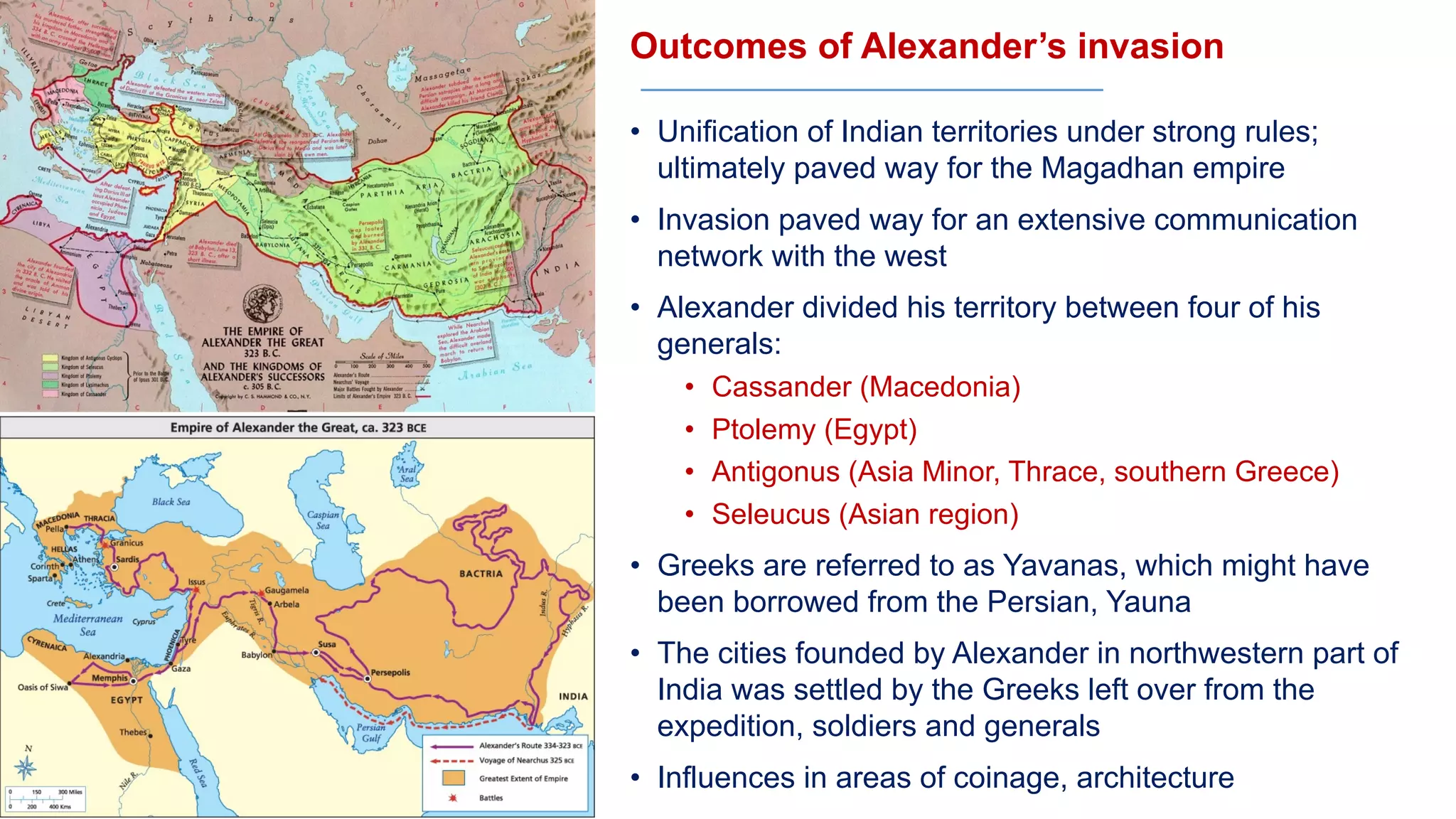 Outcomes of Alexander’s invasion
• Unification of Indian territories under strong rules;
ultimately paved way for the Magadhan empire
• Invasion paved way for an extensive communication
network with the west
• Alexander divided his territory between four of his
generals:
• Cassander (Macedonia)
• Ptolemy (Egypt)
• Antigonus (Asia Minor, Thrace, southern Greece)
• Seleucus (Asian region)
• Greeks are referred to as Yavanas, which might have
been borrowed from the Persian, Yauna
• The cities founded by Alexander in northwestern part of
India was settled by the Greeks left over from the
expedition, soldiers and generals
• Influences in areas of coinage, architecture
 
