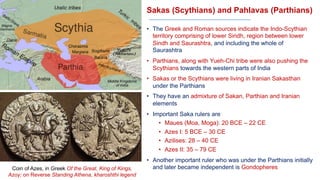 Sakas (Scythians) and Pahlavas (Parthians)
• The Greek and Roman sources indicate the Indo-Scythian
territory comprising of lower Sindh, region between lower
Sindh and Saurashtra, and including the whole of
Saurashtra
• Parthians, along with Yueh-Chi tribe were also pushing the
Scythians towards the western parts of India
• Sakas or the Scythians were living in Iranian Sakasthan
under the Parthians
• They have an admixture of Sakan, Parthian and Iranian
elements
• Important Saka rulers are
• Maues (Moa, Moga): 20 BCE – 22 CE
• Azes I: 5 BCE – 30 CE
• Azilises: 28 – 40 CE
• Azes II: 35 – 79 CE
• Another important ruler who was under the Parthians initially
and later became independent is Gondopheres
Coin of Azes, in Greek Of the Great, King of Kings,
Azoy; on Reverse Standing Athena, kharoshthi legend
 