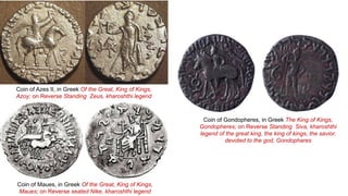 Coin of Maues, in Greek Of the Great, King of Kings,
Maues; on Reverse seated Nike, kharoshthi legend
Coin of Azes II, in Greek Of the Great, King of Kings,
Azoy; on Reverse Standing Zeus, kharoshthi legend
Coin of Gondopheres, in Greek The King of Kings,
Gondopheres; on Reverse Standing Siva, kharoshthi
legend of the great king, the king of kings, the savior,
devoted to the god, Gondophares
 