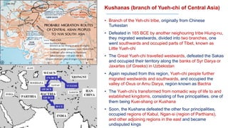 Kushanas (branch of Yueh-chi of Central Asia)
• Branch of the Yeh-chi tribe, originally from Chinese
Turkestan
• Defeated in 165 BCE by another neighouring tribe Hiung-nu,
they migrated westwards, divided into two branches, one
went southwards and occupied parts of Tibet, known as
Little Yueh-chi
• The Great Yueh-chi travelled westwards, defeated the Sakas
and occupied their territory along the banks of Syr Darya or
Jaxartes (of Greeks) in Uzbekistan
• Again repulsed from this region, Yueh-chi people further
migrated westwards and southwards, and occupied the
valley of Oxus or Amu Darya, region known as Bactria
• The Yueh-chi’s transformed from nomadic way of life to and
established kingdoms, consisting of five principalities, one of
them being Kuei-shang or Kushana
• Soon, the Kushana defeated the other four principalities,
occupied regions of Kabul, Ngan-si (region of Parthians),
and other adjoining regions in the east and became
undisputed kings
 