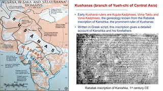 Kushanas (branch of Yueh-chi of Central Asia)
• Early Kushana rulers are Kujula Kadphises, Vima Taktu and
Vima Kadphises; the geneology known from the Rabatak
inscription of Kanishka, the prominent ruler of Kushanas
• Written in Greek script, this inscription gives a detailed
account of Kanishka and his forefathers
Rabatak inscription of Kanishka, 1st century CE
 