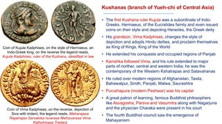 Kushanas (branch of Yueh-chi of Central Asia)
• The first Kushana ruler Kujula was a subordinate of Indo-
Greeks, Hermaeus, of the Eucratides family and even issued
coins on their style and depicting Heracles, the Greek deity
• His grandson, Vima Kadphises, changes the style of
depiction and adopts Hindu deities, and proclaim themselves
as King of Kings, King of the World
• He extended his conquests and occupied regions of Panjab
• Kanishka followed Vima, and his rule extended to major
parts of norther, central and western India; he was the
contemporary of the Western Kshatrapas and Satavahanas
• He ruled over modern regions of Afghanistan, Taxila,
Bahawalpur, Sindh, Panjab, Malwa, Saurashtra
• Purushapura (modern Peshwar) was his capital
• A great patron of learning, famous Buddhist philosophers
like Asvagosha, Parsva and Vasumitra along with Nagarjuna
and the physician Charaka were present in his court
• The fourth Buddhist council saw the emergence of
Mahayanism
Coin of Kujula Kadphises, on the style of Hermaeus, an
Indo-Greek king, on the reverse the legend reads,
Kujula Kadphises, ruler of the Kushans, steadfast in law
Coin of Vima Kadphises, on the reverse, depiction of
Siva with trident, the legend reads, Maharajasa
Rajatirajas Sarvaloka Isvarasa Mahisvarasa Vima
Kathphisasa Tradara
 