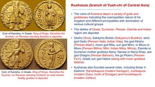 Kushanas (branch of Yueh-chi of Central Asia)
• The coins of Kushana depict a variety of gods and
goddesses indicating the cosmopolitan nature of his
kingdom and different principalities with domination of
various cultural groups
• The deities of Greek, Sumerian, Persian, Elamite and Indian
region are depicted
• Oesho (Siva), Sakaymo Boddo (Sakyamuni Buddha), wind
god Oado (Persian Vado, Indian Vata), fire god Athsho
(Persian Atash), moon god Mao, sun god Miiro, or Miuro or
Mioro (Persian Mithra, Mihr; Indian Mitra, Mihira), Elamite or
Sumerian mother goddess Nana, Nanaia or Nana-Shao, war
god Orlagno (Persian Bahram), fire go Pharro (Persian
Fa’rr), Greek sun god Helios (along with moon goddess
Selene)
• Kushanas also founded several cities, including those in
Kashmir: Kanishkapura (modern Kanispor); Jushkapura
(modern Zukur, north of Srinagar) and Huvishkapura
(modern Ushkur)
Coin of Kanisha, in Greek, King of Kings, Kanishka the
Kushan; on Reverse standing Buddha is depicted
Coin of Kanisha, in Greek, King of Kings, Kanishka the
Kushan; on Reverse standing Ordokho an east Iranian
fertility goddes is depicted
 