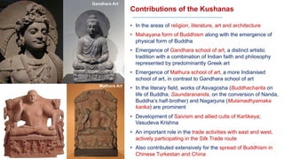 Contributions of the Kushanas
• In the areas of religion, literature, art and architecture
• Mahayana form of Buddhism along with the emergence of
physical form of Buddha
• Emergence of Gandhara school of art, a distinct artistic
tradition with a combination of Indian faith and philosophy
represented by predominantly Greek art
• Emergence of Mathura school of art, a more Indianised
school of art, in contrast to Gandhara school of art
• In the literary field, works of Asvagosha (Buddhacharita on
life of Buddha; Saundarananda, on the conversion of Nanda,
Buddha’s half-brother) and Nagarjuna (Mulamadhyamaka
karika) are prominent
• Development of Saivism and allied cults of Kartikeya;
Vasudeva Krishna
• An important role in the trade activities with east and west,
actively participating in the Silk Trade route
• Also contributed extensively for the spread of Buddhism in
Chinese Turkestan and China
Gandhara Art
Mathura Art
 