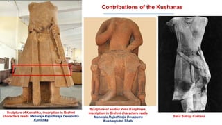 Contributions of the Kushanas
Sculpture of Kanishka, inscription in Brahmi
characters reads Maharaja Rajadhiraja Devaputra
Kanishka
Sculpture of seated Vima Kadphises,
inscription in Brahmi characters reads
Maharaja Rajadhiraja Devaputra
Kushanputro Shahi
Saka Satrap Castana
 