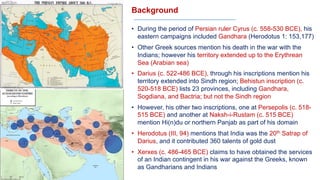 Background
• During the period of Persian ruler Cyrus (c. 558-530 BCE), his
eastern campaigns included Gandhara (Herodotus 1: 153,177)
• Other Greek sources mention his death in the war with the
Indians; however his territory extended up to the Erythrean
Sea (Arabian sea)
• Darius (c. 522-486 BCE), through his inscriptions mention his
territory extended into Sindh region; Behistun inscription (c.
520-518 BCE) lists 23 provinces, including Gandhara,
Sogdiana, and Bactria; but not the Sindh region
• However, his other two inscriptions, one at Persepolis (c. 518-
515 BCE) and another at Naksh-i-Rustam (c. 515 BCE)
mention Hi(n)du or northern Panjab as part of his domain
• Herodotus (III, 94) mentions that India was the 20th Satrap of
Darius, and it contributed 360 talents of gold dust
• Xerxes (c. 486-465 BCE) claims to have obtained the services
of an Indian contingent in his war against the Greeks, known
as Gandharians and Indians
 