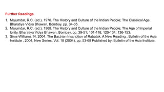 Further Readings
1. Majumdar, R.C. (ed.). 1970. The History and Culture of the Indian People; The Classical Age.
Bharatiya Vidya Bhawan, Bombay. pp. 34-35.
2. Majumdar, R.C. (ed.). 1968. The History and Culture of the Indian People; The Age of Imperial
Unity. Bharatiya Vidya Bhawan, Bombay. pp. 39-51; 101-118; 120-134; 136-153.
3. Sims-Williams, N. 2004. The Bactrian Inscription of Rabatak: A New Reading . Bulletin of the Asia
Institute , 2004, New Series, Vol. 18 (2004), pp. 53-68 Published by: Bulletin of the Asia Institute.
 