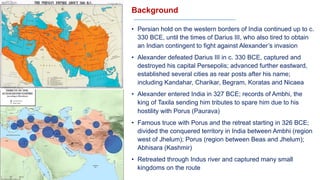 Background
• Persian hold on the western borders of India continued up to c.
330 BCE, until the times of Darius III, who also tired to obtain
an Indian contingent to fight against Alexander’s invasion
• Alexander defeated Darius III in c. 330 BCE, captured and
destroyed his capital Persepolis; advanced further eastward,
established several cities as rear posts after his name;
including Kandahar, Charikar, Begram, Koratas and Nicaea
• Alexander entered India in 327 BCE; records of Ambhi, the
king of Taxila sending him tributes to spare him due to his
hostility with Porus (Paurava)
• Famous truce with Porus and the retreat starting in 326 BCE;
divided the conquered territory in India between Ambhi (region
west of Jhelum); Porus (region between Beas and Jhelum);
Abhisara (Kashmir)
• Retreated through Indus river and captured many small
kingdoms on the route
 