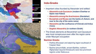 Indo-Greeks
• Important cities founded by Alexander and settled:
• Alexandria sub-Caucasum (modern Charikar or
Opian near Kabul)
• Alexandria among the Arachosians (Kandahar)
• Bucephala and Nicaea (on the banks of Jhelum, and
near to the city of the same name)
• Alexandria (at the confluence of Chenab and Indus
rivers)
• Sogdian Alexandria (in northern Sindh)
• The Greek elements at Alexandrian sub-Caucasum
was most conspicuous even after the region came
under Mauryan occupation
Bactrian Greeks
• Parthia (Khurasan and adjoining region southeast of
Caspian Sea)
• Bactria (around Balk, ancient Bahlika, northern
Afghanistan beyond Hindukush) were two prominent
regions under Selecucus
 