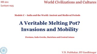World Civilizations and Cultures
HS 201
Lecture 025
Module C – India and the World: Ancient and Medieval Periods
V.N. Prabhakar, IIT Gandhinagar
A Veritable Melting Pot?
Invasions and Mobility
Persians, Indo-Greeks, Bactrians and Central Asians
 