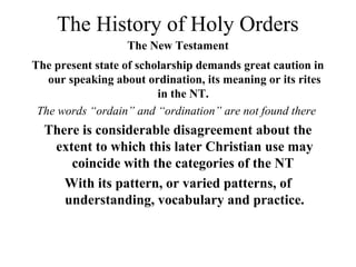 The History of Holy Orders
The New Testament
The present state of scholarship demands great caution in
our speaking about ordination, its meaning or its rites
in the NT.
The words “ordain” and “ordination” are not found there

There is considerable disagreement about the
extent to which this later Christian use may
coincide with the categories of the NT
With its pattern, or varied patterns, of
understanding, vocabulary and practice.

 
