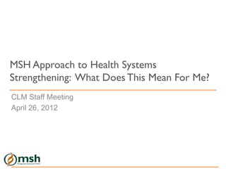 MSH Approach to Health Systems
Strengthening: What Does This Mean For Me?
CLM Staff Meeting
April 26, 2012
 