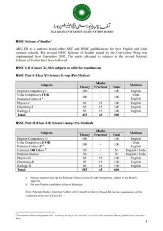 1
HSSC Scheme of Studies1
AKU-EB as a national board offers SSC and HSSC qualifications for both English and Urdu
medium schools. The revised HSSC Scheme of Studies issued by the Curriculum Wing was
implemented from September 2007. The marks allocated to subjects in the revised National
Scheme of Studies have been followed.
HSSC I-II (Classes XI-XII) subjects on offer for examination
HSSC Part-I (Class XI) Science Group (Pre-Medical)
Subjects
Marks
Medium
Theory Practical Total
English Compulsory-I 100 - 100 English
Urdu Compulsory-I OR
Pakistan Culture-I a 100 - 100
Urdu
English
Physics-I 85 15 100 English
Chemistry-I 85 15 100 English
Biology-I 85 15 100 English
Total: 455 45 500
HSSC Part-II (Class XII) Science Group (Pre-Medical)
Subjects
Marks
Medium
Theory Practical Total
English Compulsory-II 100 - 100 English
Urdu Compulsory-II OR
Pakistan Culture-II a 100 - 100
Urdu
English
Islamiyat OR Ethics b
50 - 50 English / Urdu
Pakistan Studies 50 - 50 English / Urdu
Physics-II 85 15 100 English
Chemistry-II 85 15 100 English
Biology-II 85 15 100 English
Total: 555 45 600
a. Foreign students may opt for Pakistan Culture in lieu of Urdu Compulsory, subject to the Board’s
approval.
b. For non-Muslim candidates in lieu of Islamiyat.
Note: Pakistan Studies, Islamiyat / Ethics will be taught in Classes XI and XII, but the examination will be
conducted at the end of Class XII.
1
Government of Pakistan September 2007. Scheme of Studies for SSC and HSSC (Classes IX-XII). Islamabad: Ministry of Education, Curriculum
Wing.
 