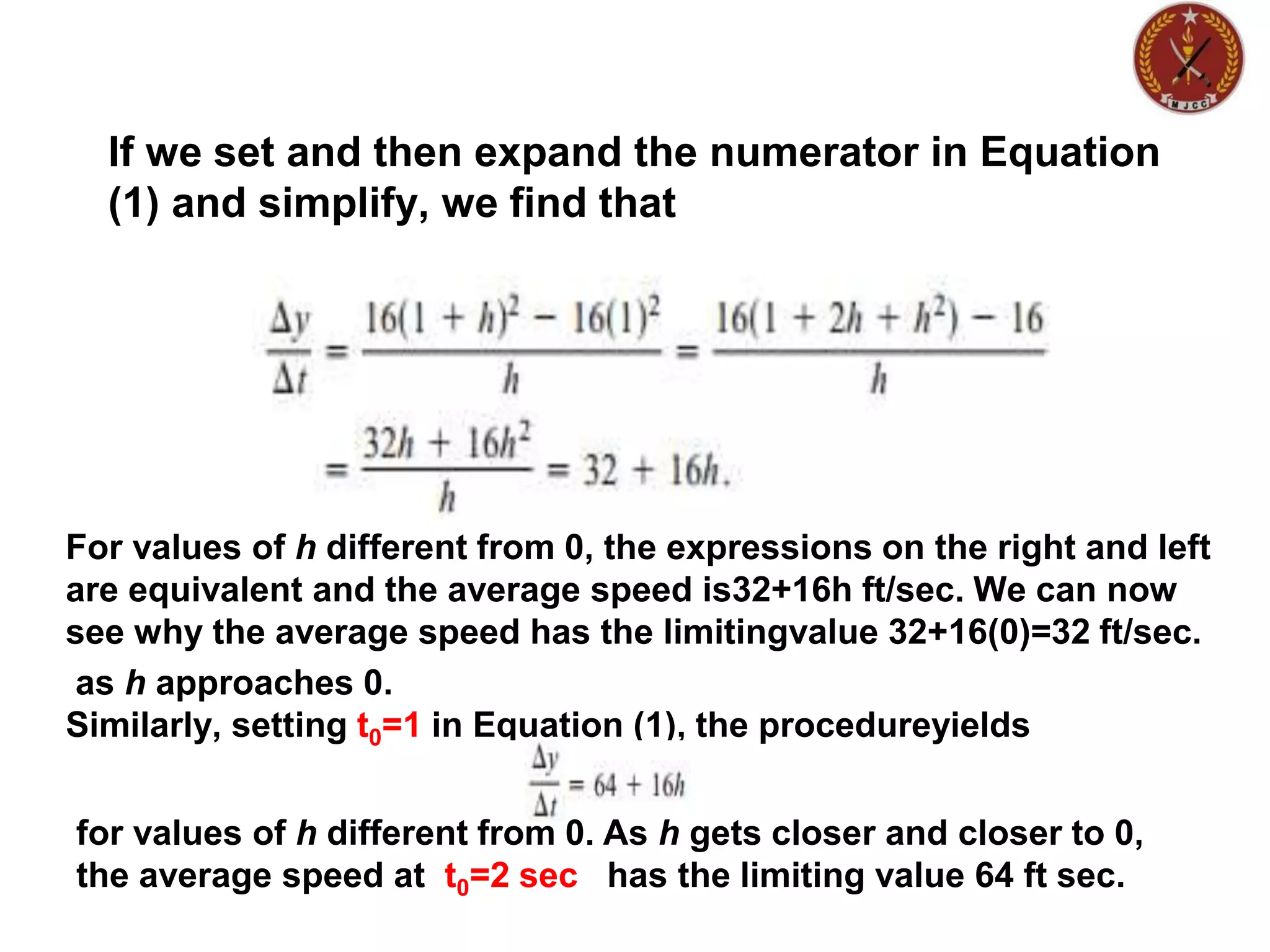 If we set and then expand the numerator in Equation
(1) and simplify, we find that
For values of h different from 0, the expressions on the right and left
are equivalent and the average speed is32+16h ft/sec. We can now
see why the average speed has the limitingvalue 32+16(0)=32 ft/sec.
as h approaches 0.
Similarly, setting t0=1 in Equation (1), the procedureyields
for values of h different from 0. As h gets closer and closer to 0,
the average speed at t0=2 sec has the limiting value 64 ft sec.
 