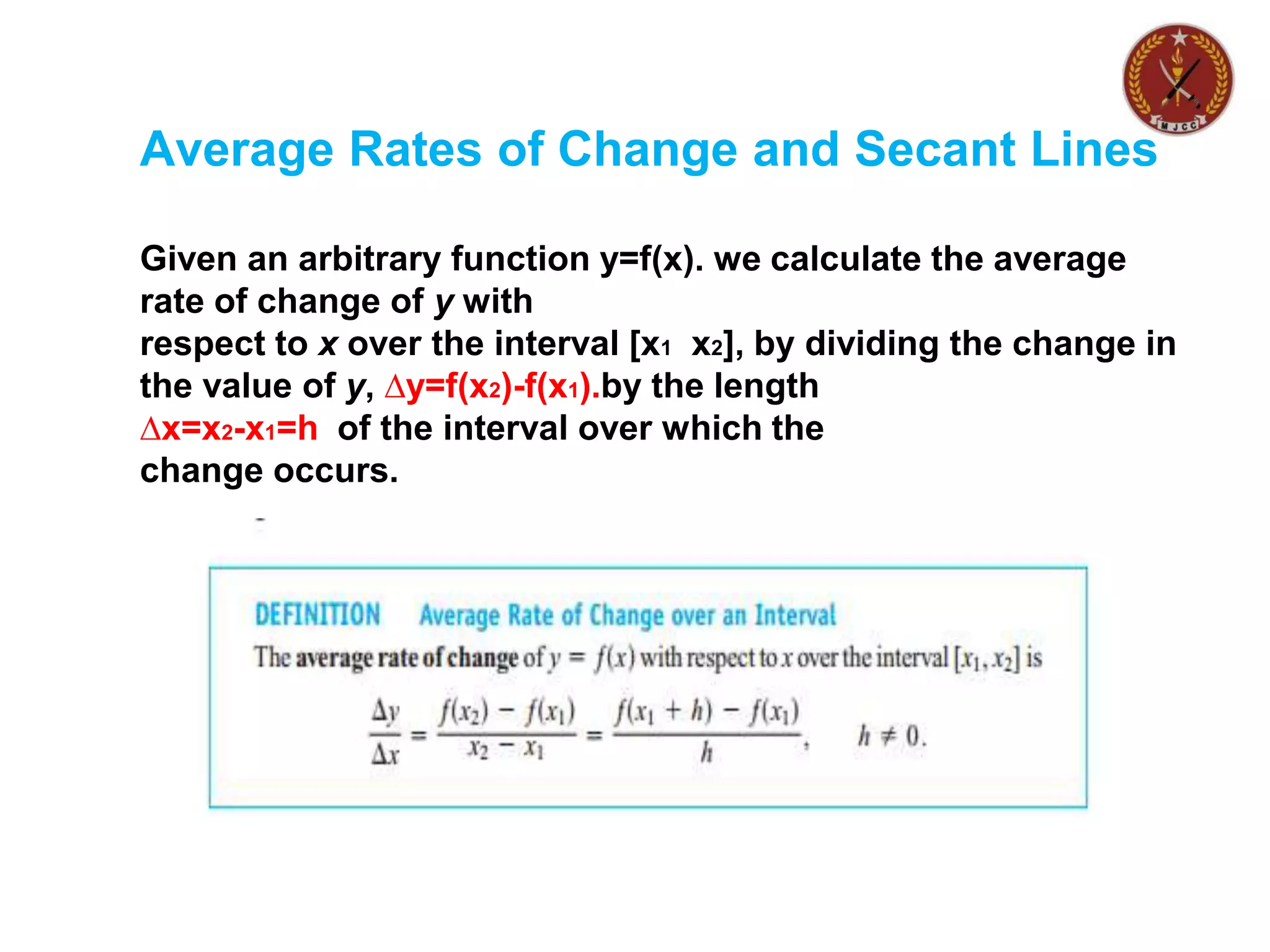 Average Rates of Change and Secant Lines
Given an arbitrary function y=f(x). we calculate the average
rate of change of y with
respect to x over the interval [x1 x2], by dividing the change in
the value of y, ∆y=f(x2)-f(x1).by the length
∆x=x2-x1=h of the interval over which the
change occurs.
 