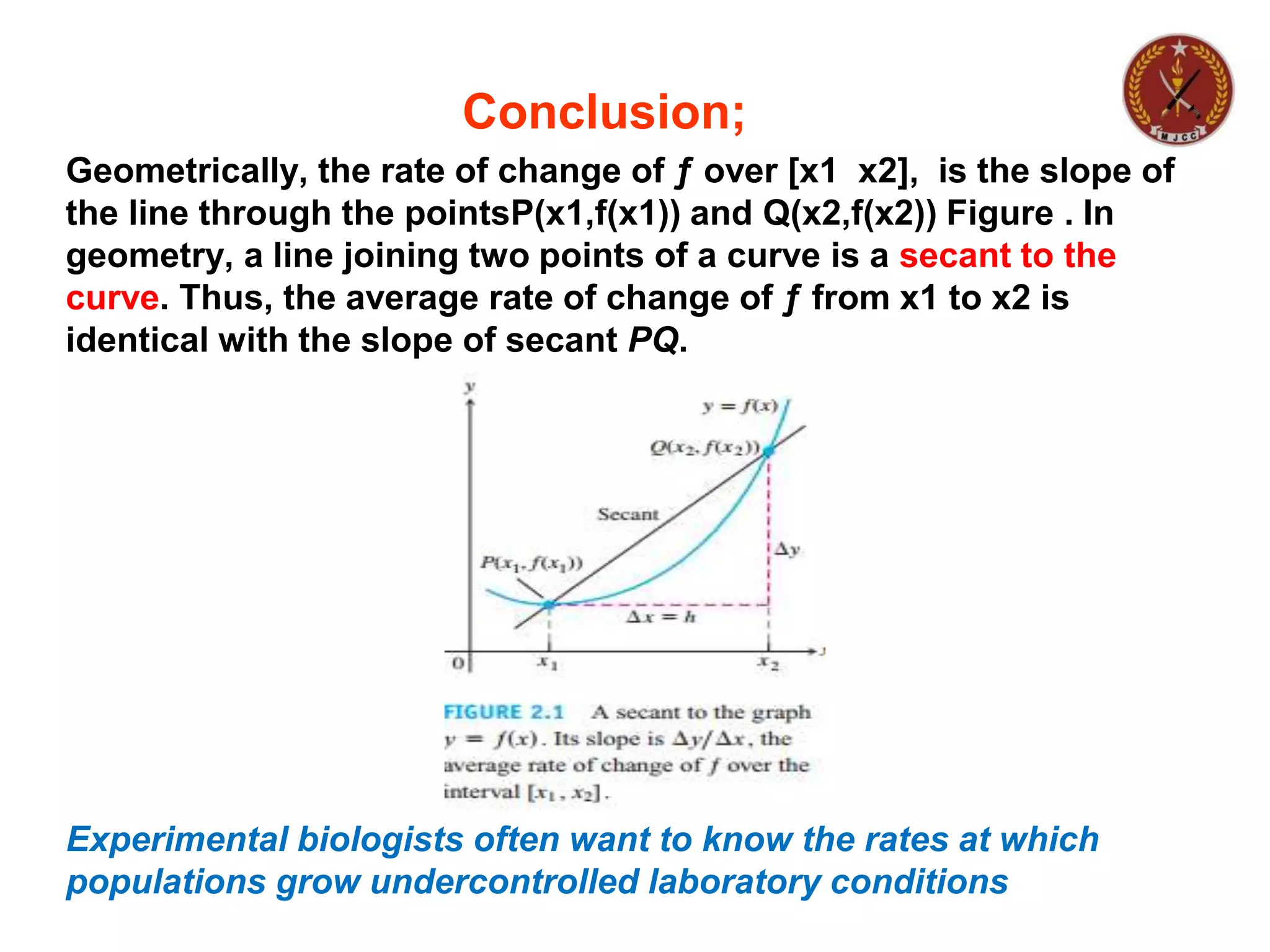 Conclusion;
Geometrically, the rate of change of ƒ over [x1 x2], is the slope of
the line through the pointsP(x1,f(x1)) and Q(x2,f(x2)) Figure . In
geometry, a line joining two points of a curve is a secant to the
curve. Thus, the average rate of change of ƒ from x1 to x2 is
identical with the slope of secant PQ.
Experimental biologists often want to know the rates at which
populations grow undercontrolled laboratory conditions
 