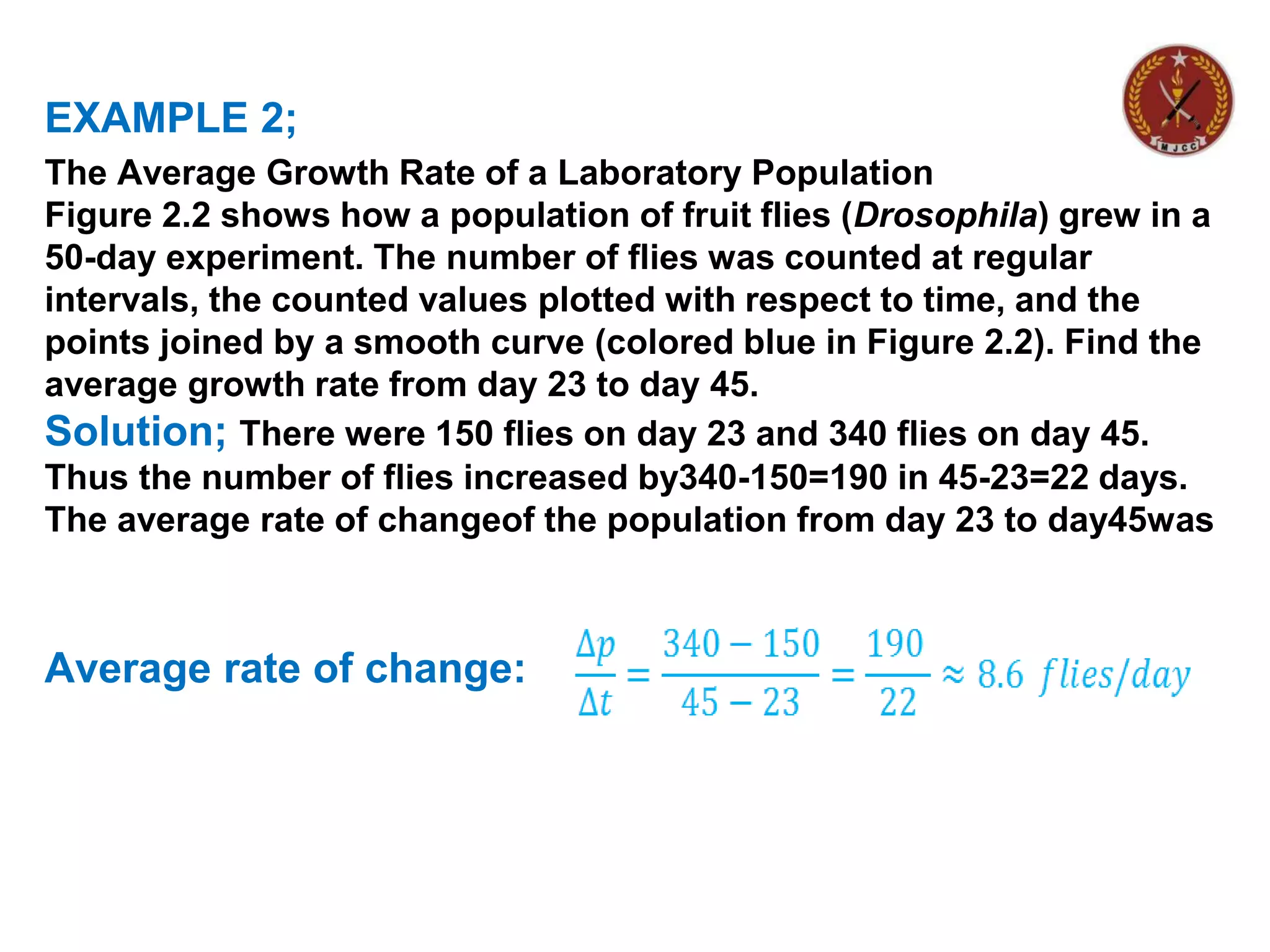 EXAMPLE 2;
The Average Growth Rate of a Laboratory Population
Figure 2.2 shows how a population of fruit flies (Drosophila) grew in a
50-day experiment. The number of flies was counted at regular
intervals, the counted values plotted with respect to time, and the
points joined by a smooth curve (colored blue in Figure 2.2). Find the
average growth rate from day 23 to day 45.
Solution; There were 150 flies on day 23 and 340 flies on day 45.
Thus the number of flies increased by340-150=190 in 45-23=22 days.
The average rate of changeof the population from day 23 to day45was
Average rate of change:
 