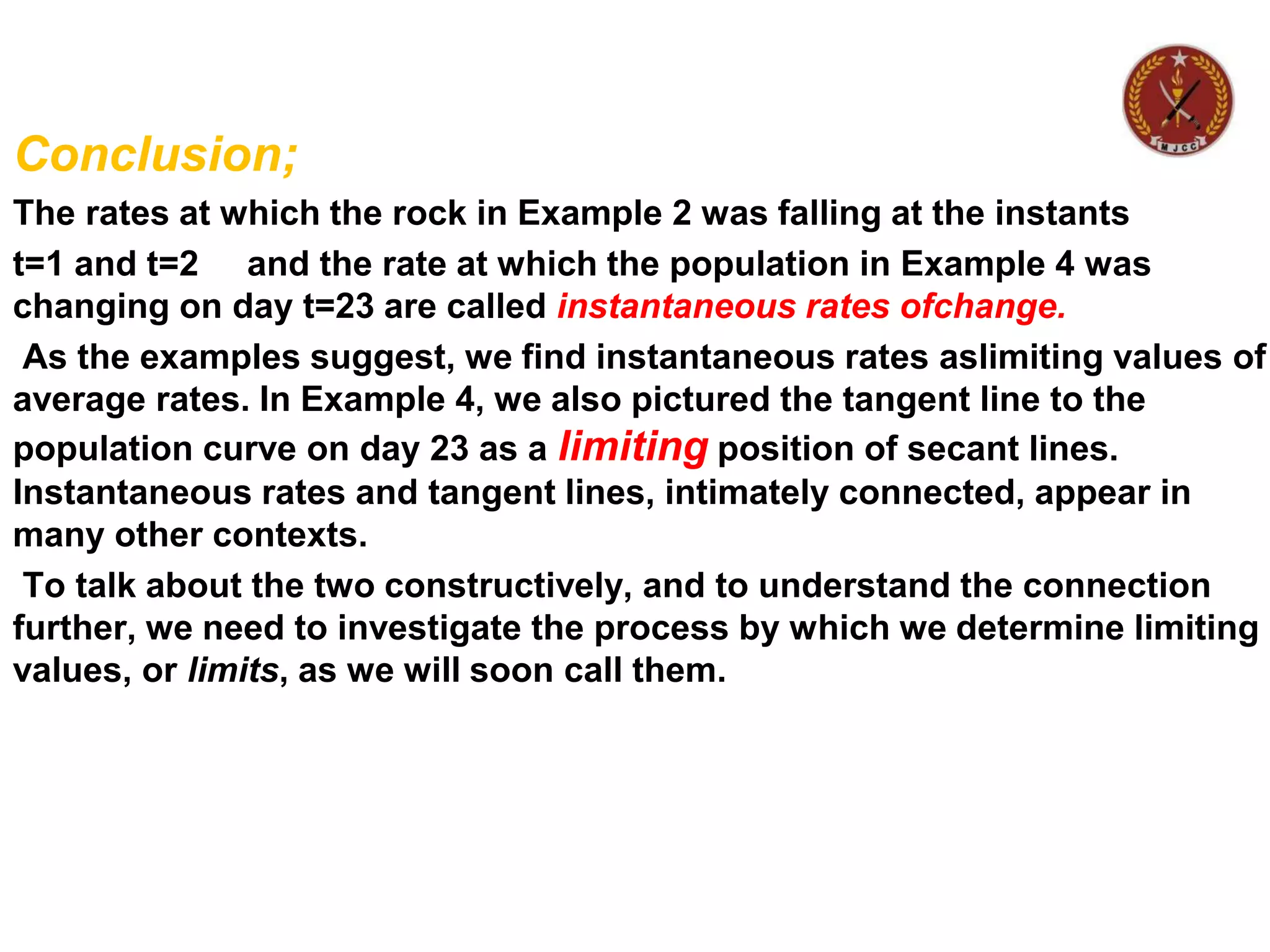 Conclusion;
The rates at which the rock in Example 2 was falling at the instants
t=1 and t=2 and the rate at which the population in Example 4 was
changing on day t=23 are called instantaneous rates ofchange.
As the examples suggest, we find instantaneous rates aslimiting values of
average rates. In Example 4, we also pictured the tangent line to the
population curve on day 23 as a limiting position of secant lines.
Instantaneous rates and tangent lines, intimately connected, appear in
many other contexts.
To talk about the two constructively, and to understand the connection
further, we need to investigate the process by which we determine limiting
values, or limits, as we will soon call them.
 