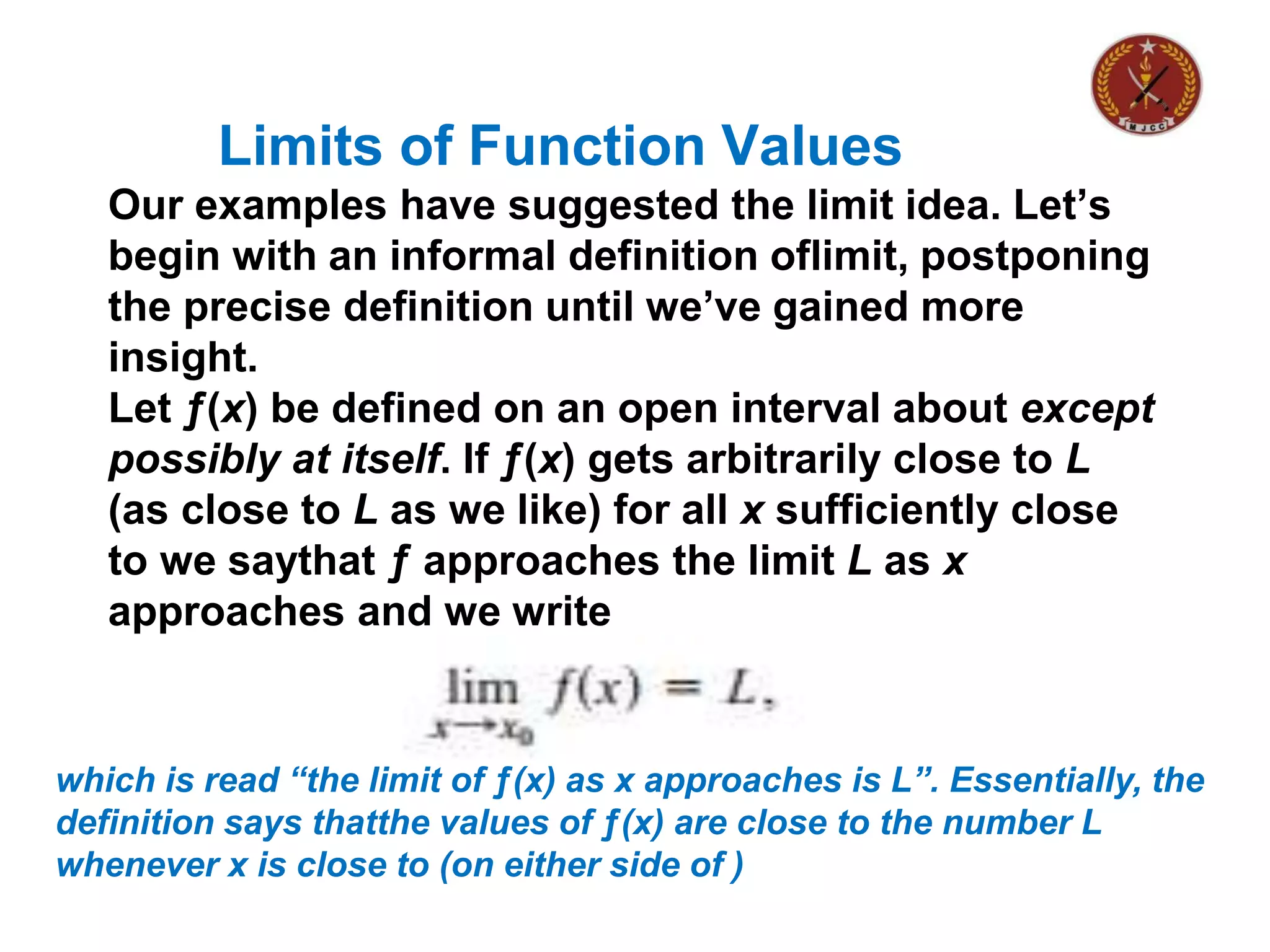 Limits of Function Values
Our examples have suggested the limit idea. Let’s
begin with an informal definition oflimit, postponing
the precise definition until we’ve gained more
insight.
Let ƒ(x) be defined on an open interval about except
possibly at itself. If ƒ(x) gets arbitrarily close to L
(as close to L as we like) for all x sufficiently close
to we saythat ƒ approaches the limit L as x
approaches and we write
which is read “the limit of ƒ(x) as x approaches is L”. Essentially, the
definition says thatthe values of ƒ(x) are close to the number L
whenever x is close to (on either side of )
 