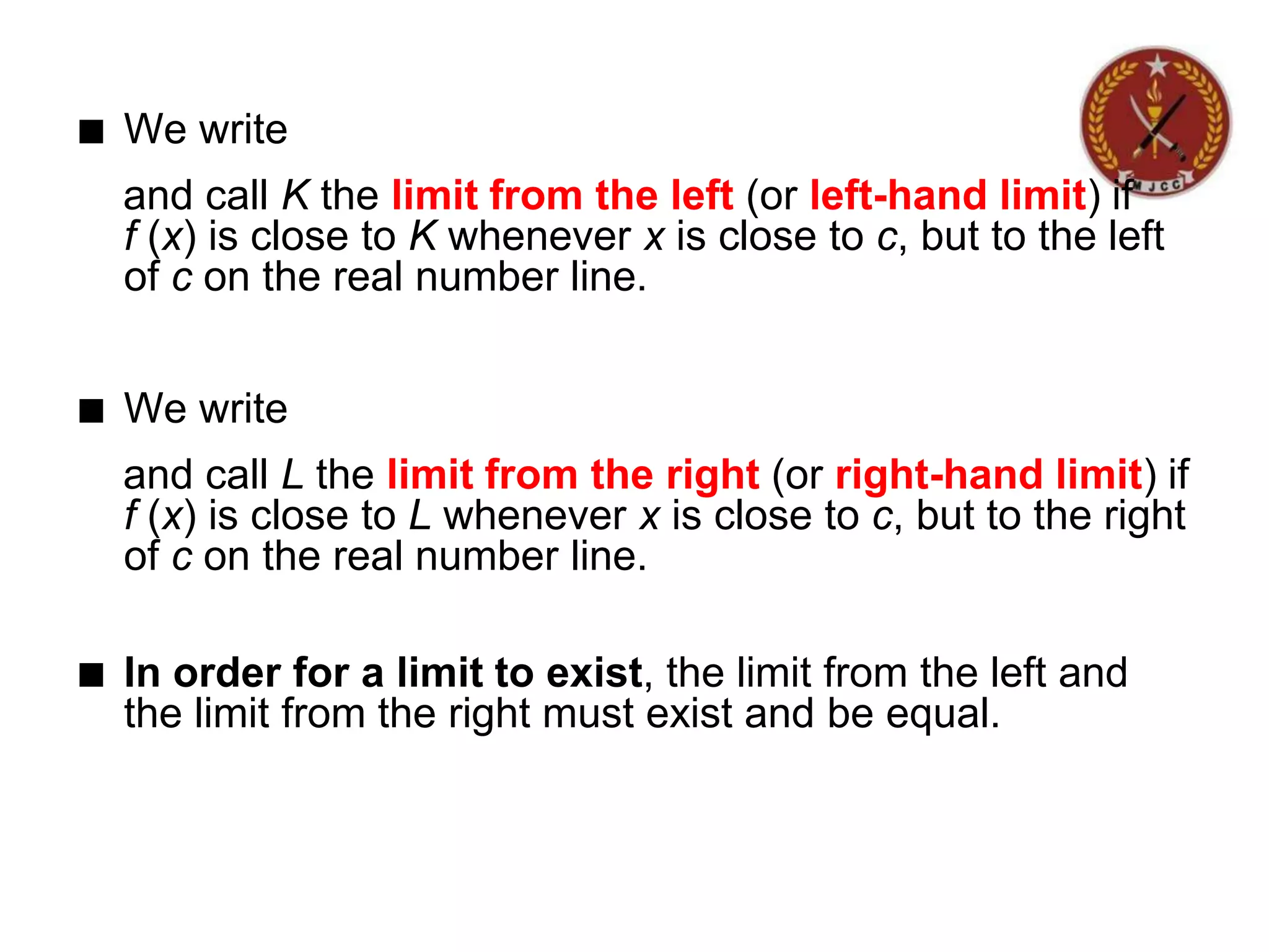 ■ We write
and call K the limit from the left (or left-hand limit) if
f (x) is close to K whenever x is close to c, but to the left
of c on the real number line.
■ We write
and call L the limit from the right (or right-hand limit) if
f (x) is close to L whenever x is close to c, but to the right
of c on the real number line.
■ In order for a limit to exist, the limit from the left and
the limit from the right must exist and be equal.
 