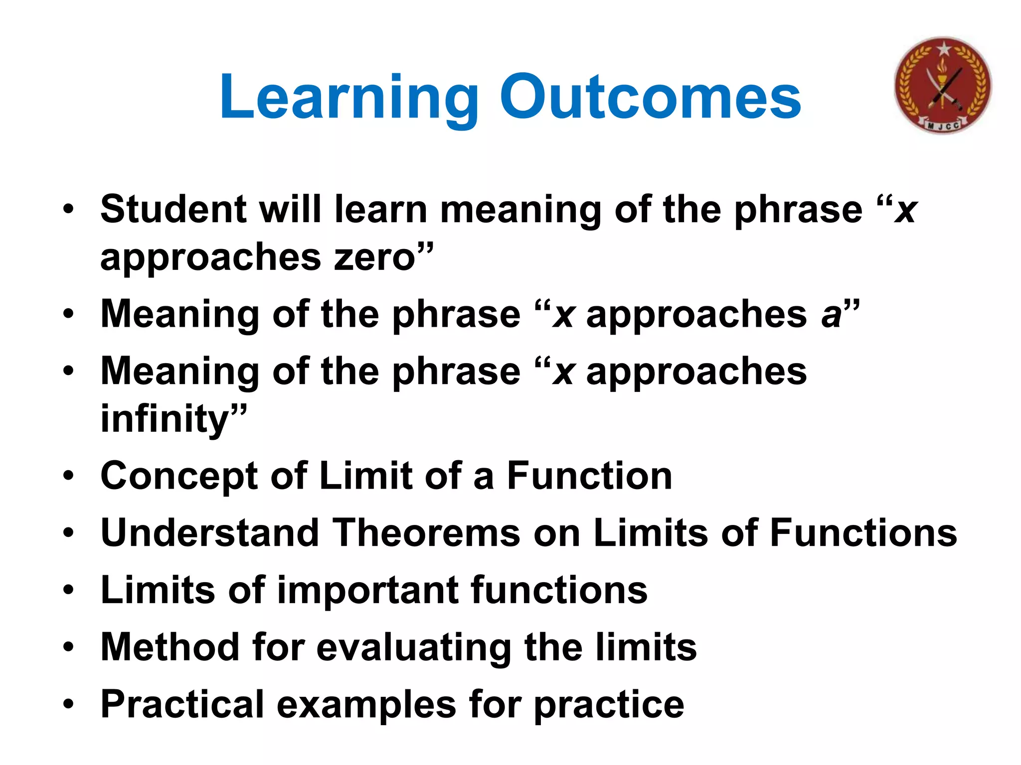 Learning Outcomes
• Student will learn meaning of the phrase “x
approaches zero”
• Meaning of the phrase “x approaches a”
• Meaning of the phrase “x approaches
infinity”
• Concept of Limit of a Function
• Understand Theorems on Limits of Functions
• Limits of important functions
• Method for evaluating the limits
• Practical examples for practice
 