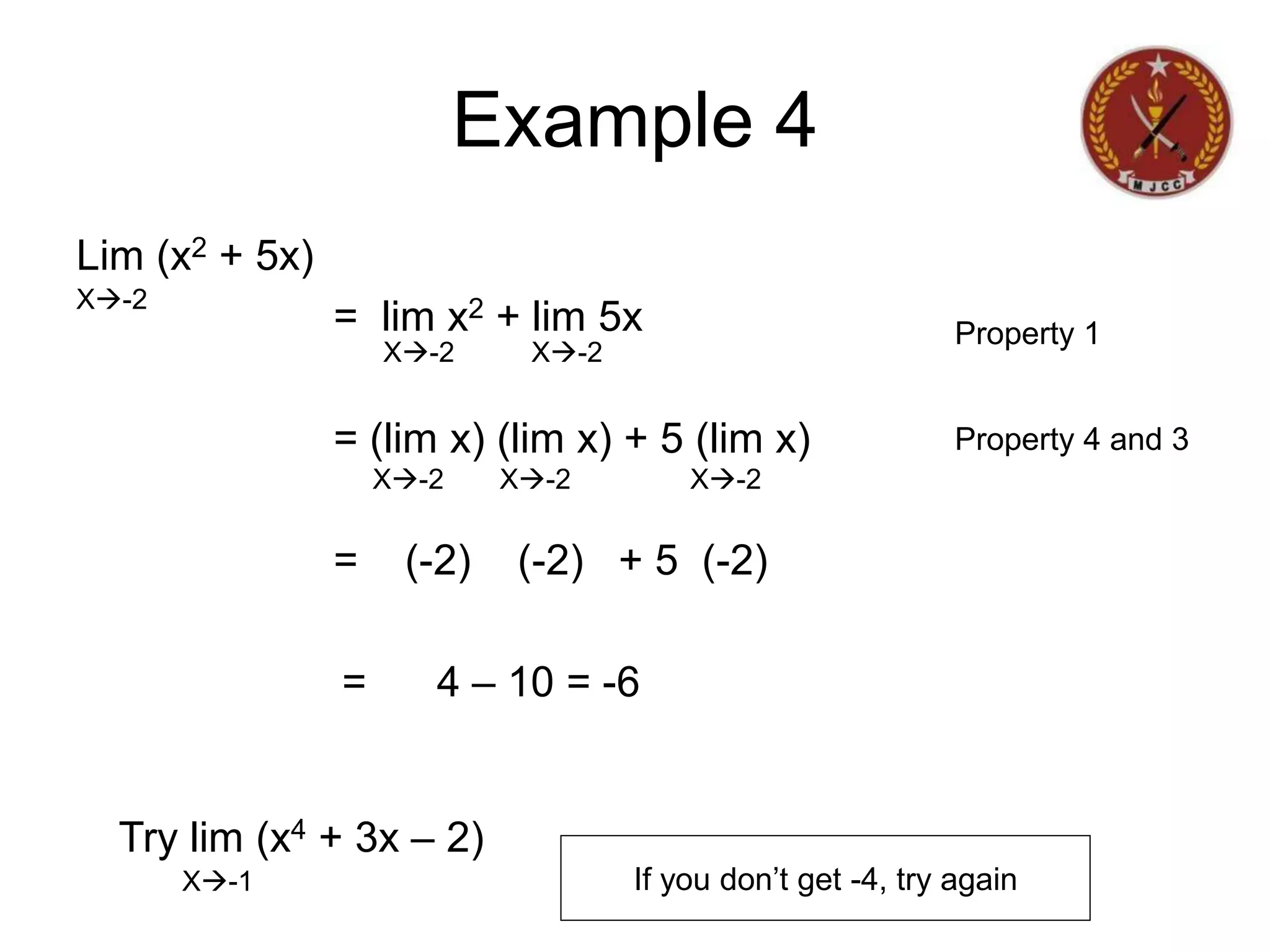 Lim (x2 + 5x)
= lim x2 + lim 5x
= (lim x) (lim x) + 5 (lim x)
= (-2) (-2) + 5 (-2)
= 4 – 10 = -6
X-2
Example 4
X-2 X-2
X-2 X-2 X-2
Property 1
Property 4 and 3
Try lim (x4 + 3x – 2)
X-1 If you don’t get -4, try again
 