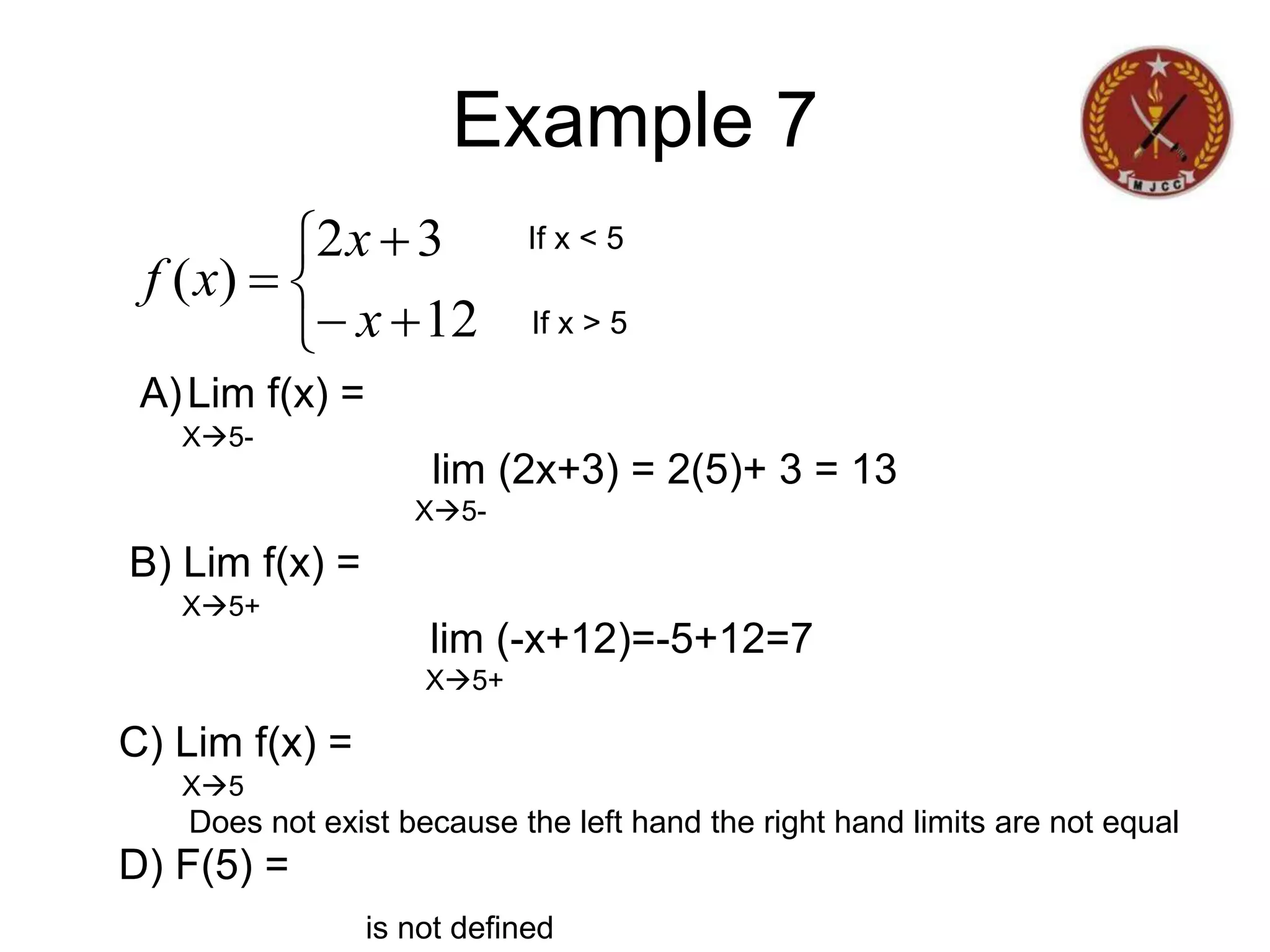Example 7







12
3
2
)
(
x
x
x
f
If x < 5
If x > 5
A)Lim f(x) =
lim (2x+3) = 2(5)+ 3 = 13
X5-
X5-
B) Lim f(x) =
lim (-x+12)=-5+12=7
X5+
X5+
C) Lim f(x) =
Does not exist because the left hand the right hand limits are not equal
X5
D) F(5) =
is not defined
 