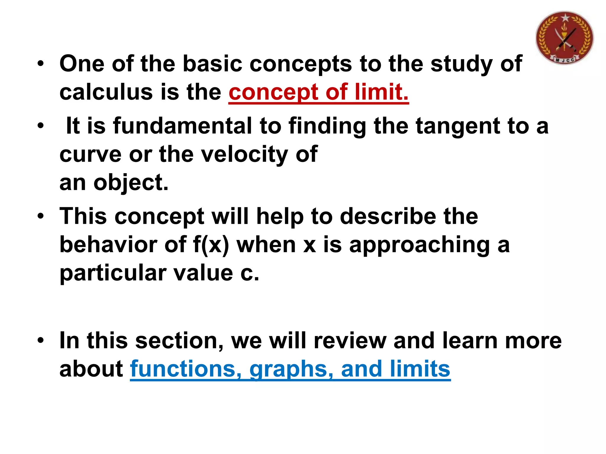 • One of the basic concepts to the study of
calculus is the concept of limit.
• It is fundamental to finding the tangent to a
curve or the velocity of
an object.
• This concept will help to describe the
behavior of f(x) when x is approaching a
particular value c.
• In this section, we will review and learn more
about functions, graphs, and limits
 