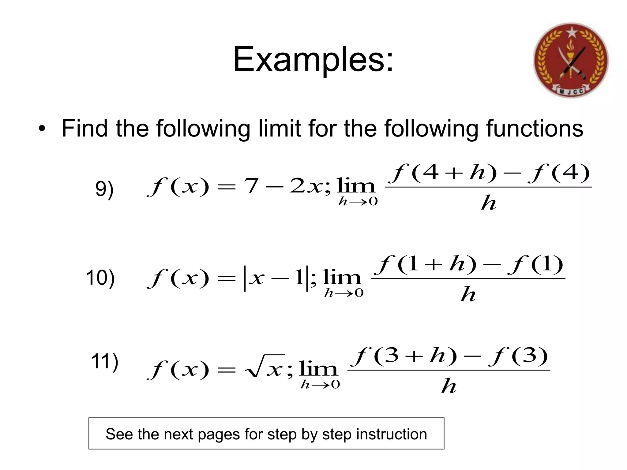 Examples:
• Find the following limit for the following functions
h
f
h
f
x
x
f
h
f
h
f
x
x
f
h
f
h
f
x
x
f
h
h
h
)
3
(
)
3
(
lim
;
)
(
)
1
(
)
1
(
lim
;
1
)
(
)
4
(
)
4
(
lim
;
2
7
)
(
0
0
0














9)
10)
11)
See the next pages for step by step instruction
 