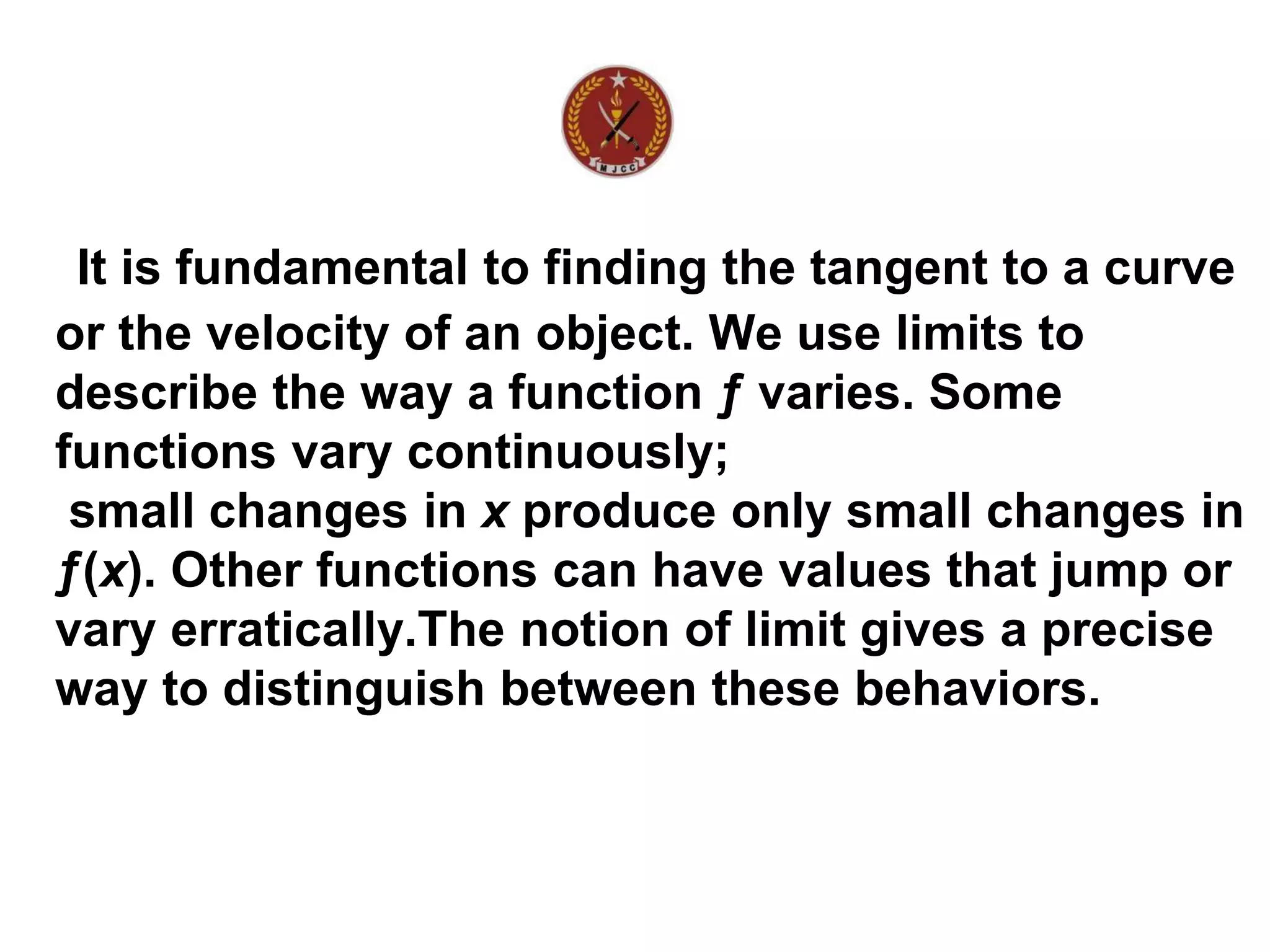 It is fundamental to finding the tangent to a curve
or the velocity of an object. We use limits to
describe the way a function ƒ varies. Some
functions vary continuously;
small changes in x produce only small changes in
ƒ(x). Other functions can have values that jump or
vary erratically.The notion of limit gives a precise
way to distinguish between these behaviors.
 