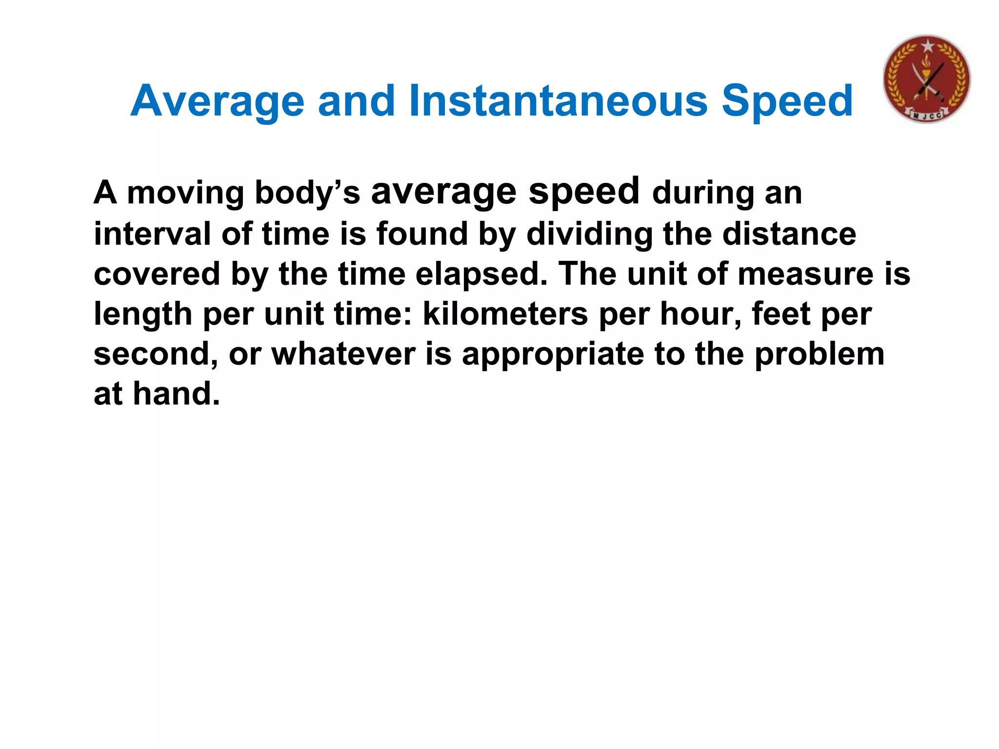 Average and Instantaneous Speed
A moving body’s average speed during an
interval of time is found by dividing the distance
covered by the time elapsed. The unit of measure is
length per unit time: kilometers per hour, feet per
second, or whatever is appropriate to the problem
at hand.
 