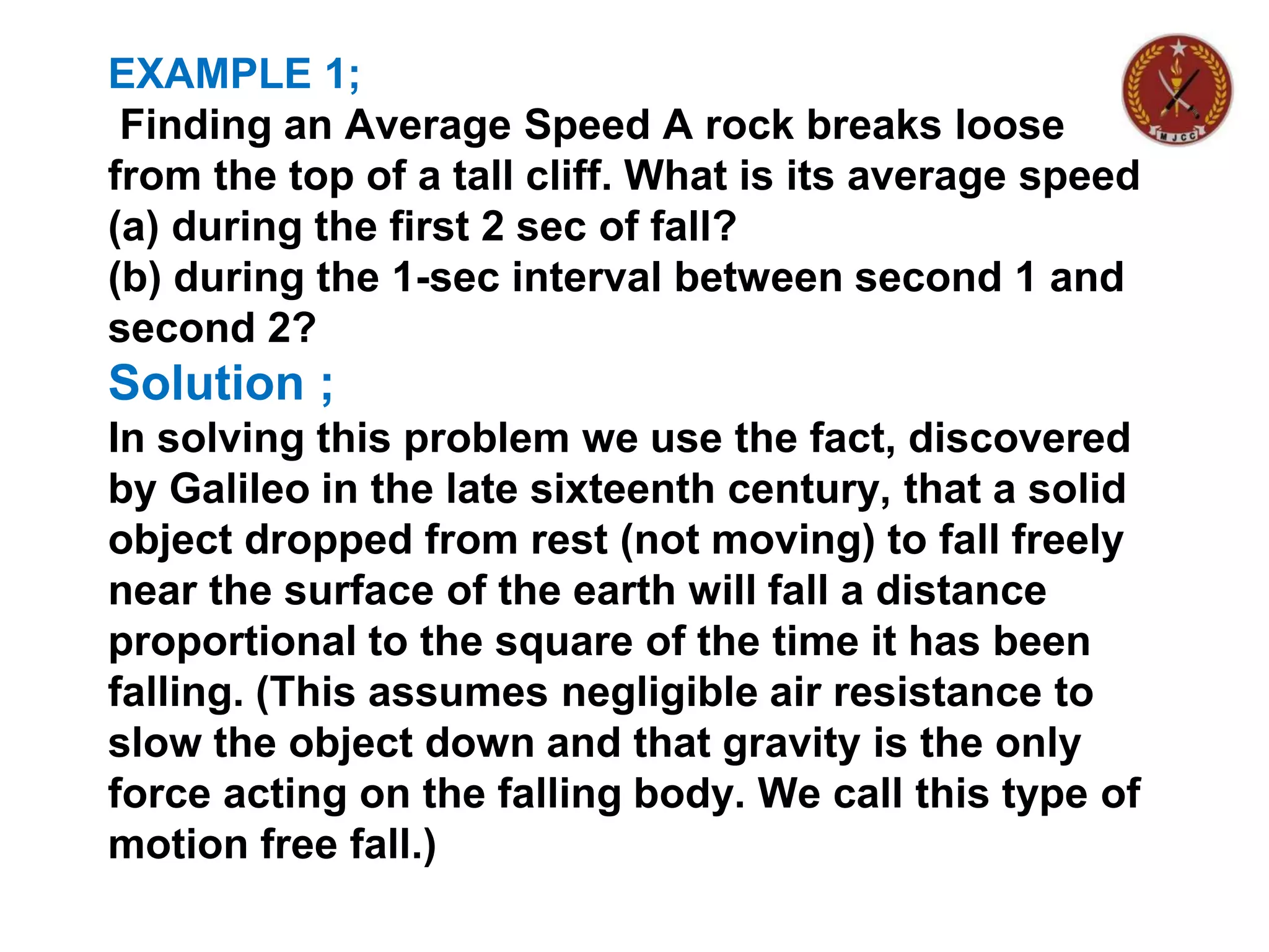 EXAMPLE 1;
Finding an Average Speed A rock breaks loose
from the top of a tall cliff. What is its average speed
(a) during the first 2 sec of fall?
(b) during the 1-sec interval between second 1 and
second 2?
Solution ;
In solving this problem we use the fact, discovered
by Galileo in the late sixteenth century, that a solid
object dropped from rest (not moving) to fall freely
near the surface of the earth will fall a distance
proportional to the square of the time it has been
falling. (This assumes negligible air resistance to
slow the object down and that gravity is the only
force acting on the falling body. We call this type of
motion free fall.)
 