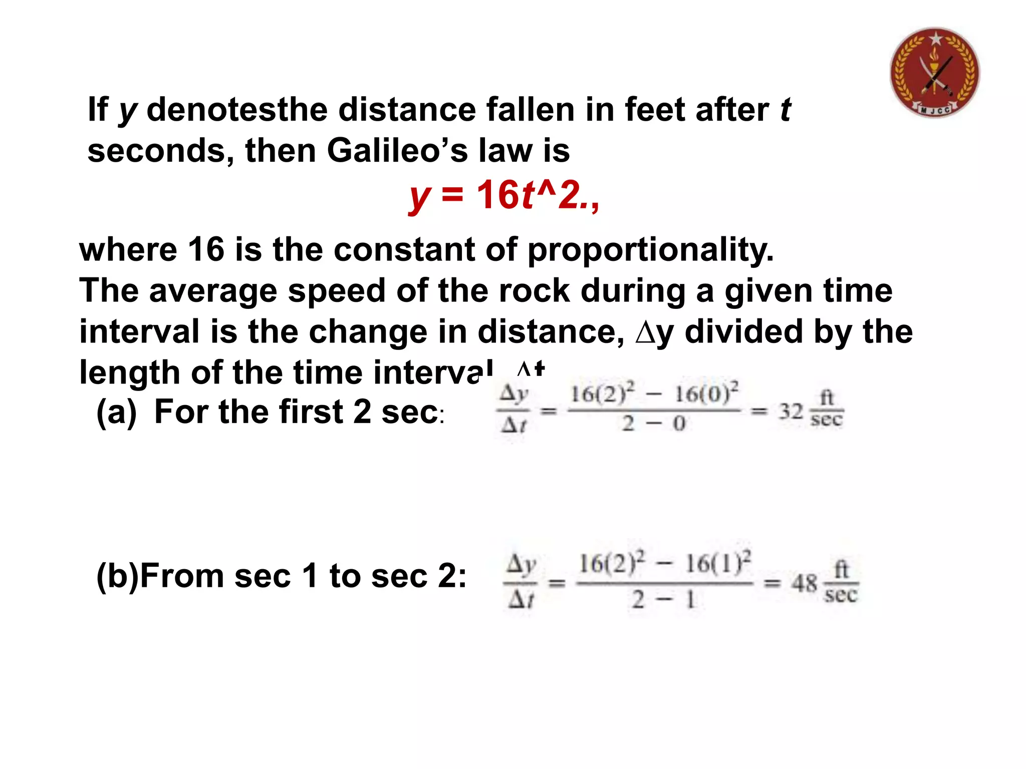If y denotesthe distance fallen in feet after t
seconds, then Galileo’s law is
y = 16t^2.,
where 16 is the constant of proportionality.
The average speed of the rock during a given time
interval is the change in distance, ∆y divided by the
length of the time interval, ∆t.
(a) For the first 2 sec:
(b)From sec 1 to sec 2:
 