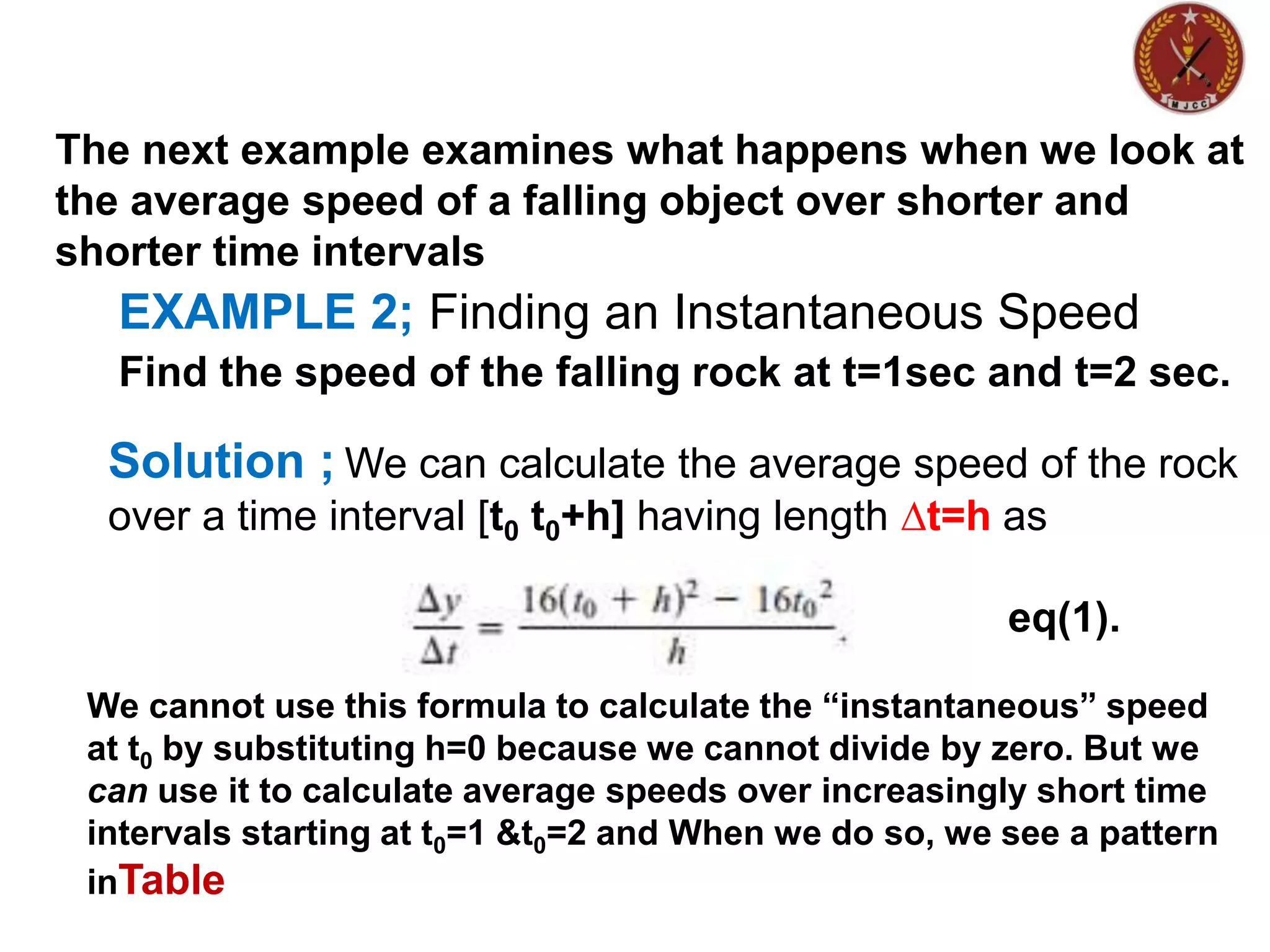 EXAMPLE 2; Finding an Instantaneous Speed
The next example examines what happens when we look at
the average speed of a falling object over shorter and
shorter time intervals
Find the speed of the falling rock at t=1sec and t=2 sec.
Solution ; We can calculate the average speed of the rock
over a time interval [t0 t0+h] having length ∆t=h as
eq(1).
We cannot use this formula to calculate the “instantaneous” speed
at t0 by substituting h=0 because we cannot divide by zero. But we
can use it to calculate average speeds over increasingly short time
intervals starting at t0=1 &t0=2 and When we do so, we see a pattern
inTable
 