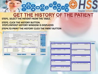 STEP2. CLICK THE HISTORY BUTTON.
GET THE HISTORY OF THE PATIENT
STEP4.TO PRINT THE HISTORY CLICK THE PRINT BUTTON
STEP3.PATIENT HISTORY WINDOW IS DISPLAYED
STEP1. SELECT THE PATIENT FROM THE TABLE.
 