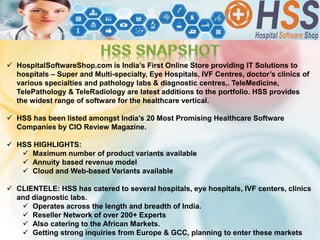  HospitalSoftwareShop.com is India’s First Online Store providing IT Solutions to
hospitals – Super and Multi-specialty, Eye Hospitals, IVF Centres, doctor’s clinics of
various specialties and pathology labs & diagnostic centres,. TeleMedicine,
TelePathology & TeleRadiology are latest additions to the portfolio. HSS provides
the widest range of software for the healthcare vertical.
 HSS has been listed amongst India’s 20 Most Promising Healthcare Software
Companies by CIO Review Magazine.
 HSS HIGHLIGHTS:
 Maximum number of product variants available
 Annuity based revenue model
 Cloud and Web-based Variants available
 CLIENTELE: HSS has catered to several hospitals, eye hospitals, IVF centers, clinics
and diagnostic labs.
 Operates across the length and breadth of India.
 Reseller Network of over 200+ Experts
 Also catering to the African Markets.
 Getting strong inquiries from Europe & GCC, planning to enter these markets
 